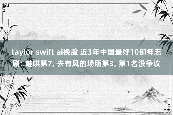 taylor swift ai换脸 近3年中国最好10部神志剧: 难哄第7， 去有风的场所第3， 第1名没争议