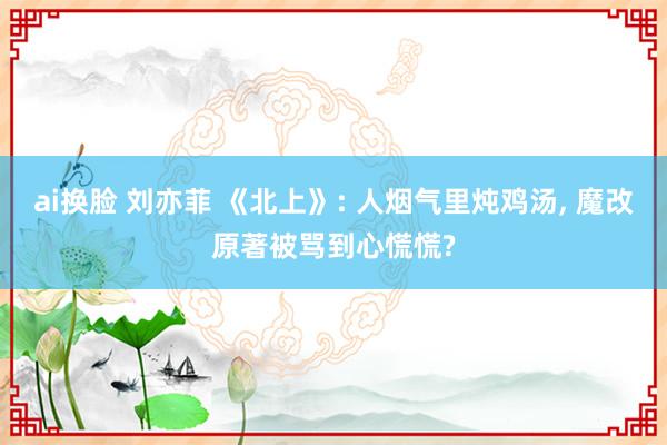 ai换脸 刘亦菲 《北上》: 人烟气里炖鸡汤， 魔改原著被骂到心慌慌?