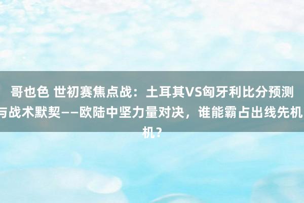 哥也色 世初赛焦点战：土耳其VS匈牙利比分预测与战术默契——欧陆中坚力量对决，谁能霸占出线先机？