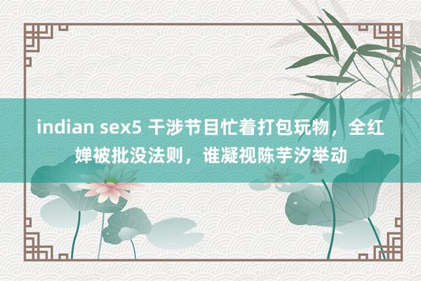 indian sex5 干涉节目忙着打包玩物，全红婵被批没法则，谁凝视陈芋汐举动