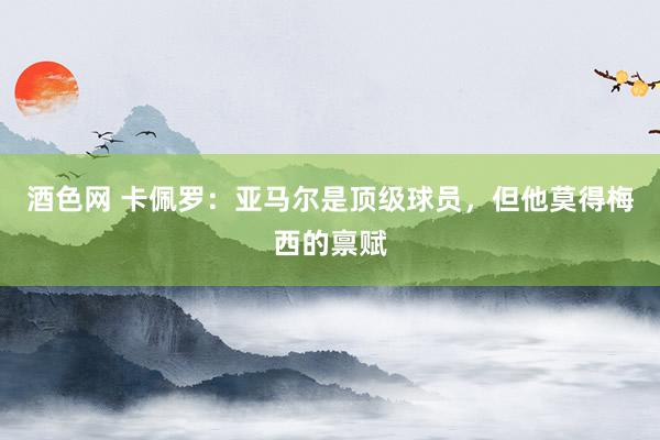 酒色网 卡佩罗：亚马尔是顶级球员，但他莫得梅西的禀赋
