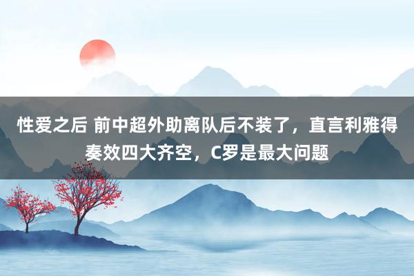性爱之后 前中超外助离队后不装了，直言利雅得奏效四大齐空，C罗是最大问题