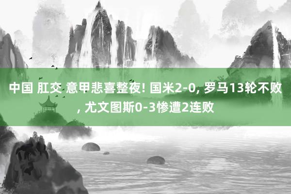 中国 肛交 意甲悲喜整夜! 国米2-0， 罗马13轮不败， 尤文图斯0-3惨遭2连败