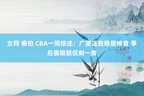 女同 偷拍 CBA一周综述：广厦连胜稳居榜首 季后赛限额仅剩一席