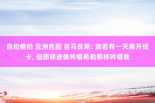 自拍偷拍 亚洲色图 吉马良斯: 淌若有一天离开纽卡， 但愿球迷像吟唱希勒那样吟唱我