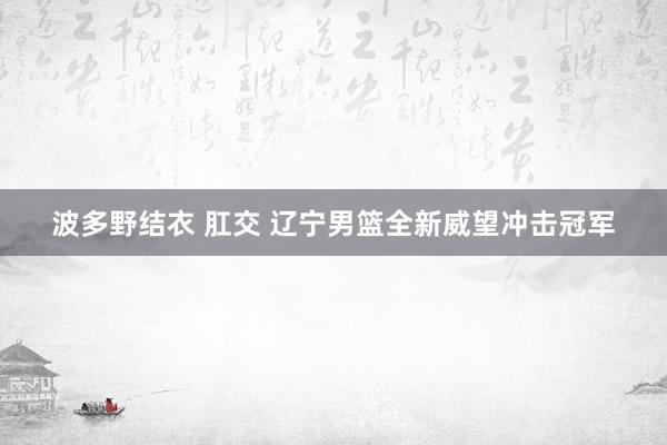 波多野结衣 肛交 辽宁男篮全新威望冲击冠军
