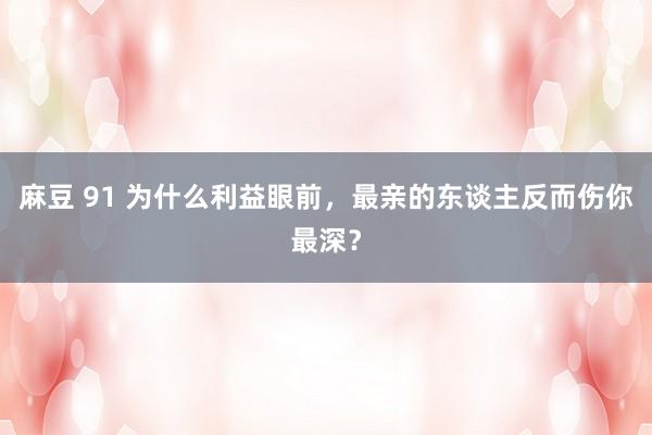 麻豆 91 为什么利益眼前，最亲的东谈主反而伤你最深？