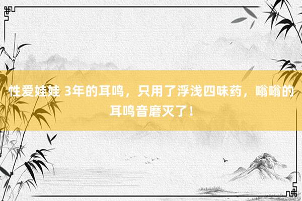 性爱娃娃 3年的耳鸣，只用了浮浅四味药，嗡嗡的耳鸣音磨灭了！