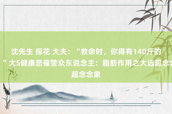 沈先生 探花 大夫：“救命时，你得有140斤的肉！”大S健康悲催警众东说念主：脂肪作用之大远超念念象