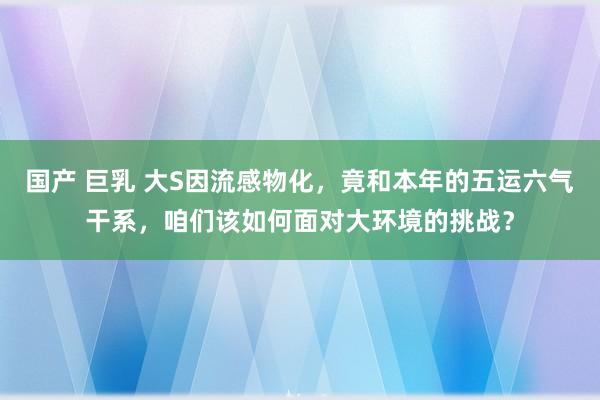 国产 巨乳 大S因流感物化，竟和本年的五运六气干系，咱们该如何面对大环境的挑战？