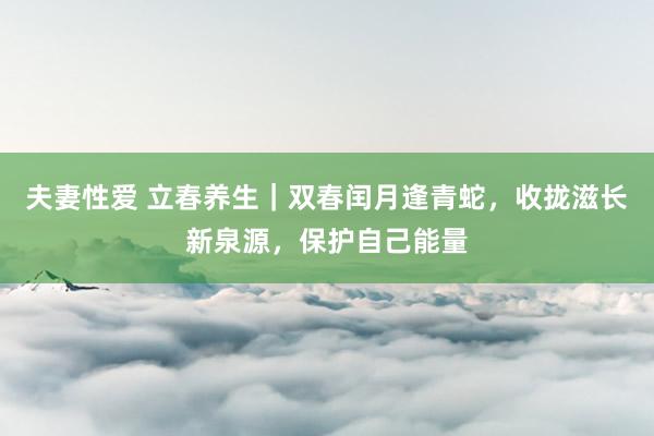 夫妻性爱 立春养生｜双春闰月逢青蛇，收拢滋长新泉源，保护自己能量