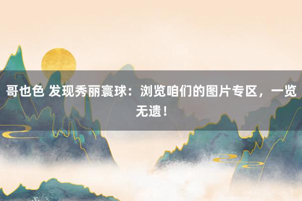 哥也色 发现秀丽寰球：浏览咱们的图片专区，一览无遗！