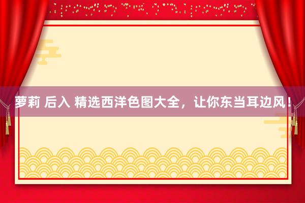 萝莉 后入 精选西洋色图大全，让你东当耳边风！