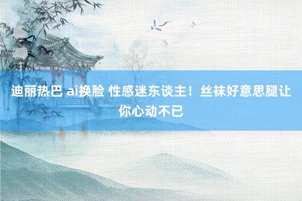 迪丽热巴 ai换脸 性感迷东谈主！丝袜好意思腿让你心动不已