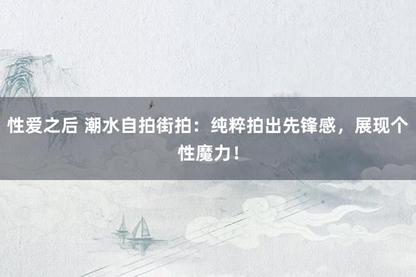 性爱之后 潮水自拍街拍：纯粹拍出先锋感，展现个性魔力！