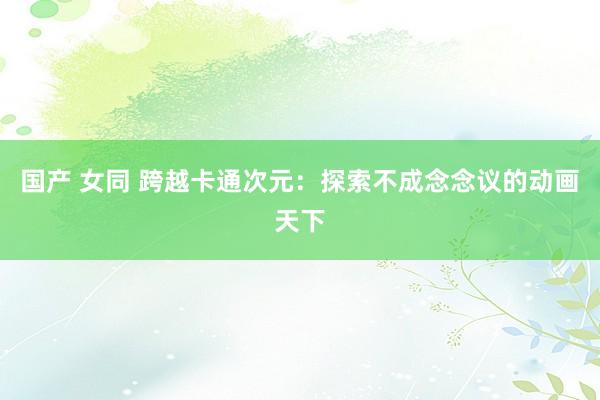 国产 女同 跨越卡通次元：探索不成念念议的动画天下