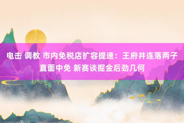 电击 调教 市内免税店扩容提速：王府井连落两子直面中免 新赛谈掘金后劲几何