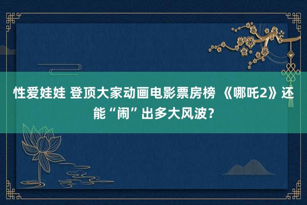 性爱娃娃 登顶大家动画电影票房榜 《哪吒2》还能“闹”出多大风波？