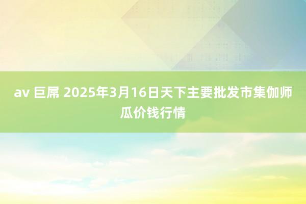 av 巨屌 2025年3月16日天下主要批发市集伽师瓜价钱行情