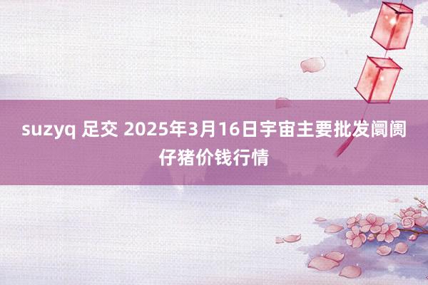 suzyq 足交 2025年3月16日宇宙主要批发阛阓仔猪价钱行情