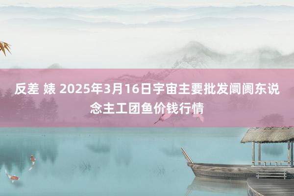 反差 婊 2025年3月16日宇宙主要批发阛阓东说念主工团鱼价钱行情