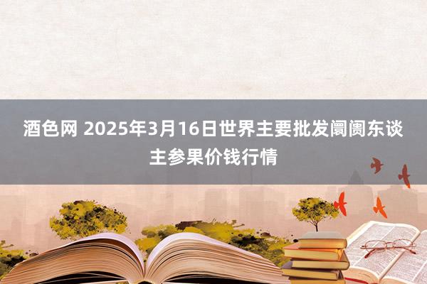 酒色网 2025年3月16日世界主要批发阛阓东谈主参果价钱行情