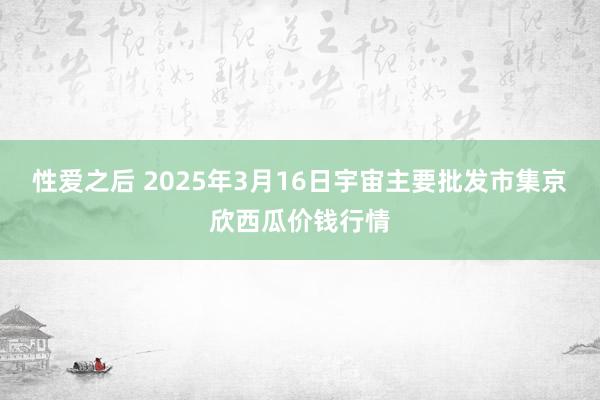 性爱之后 2025年3月16日宇宙主要批发市集京欣西瓜价钱行情