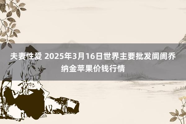 夫妻性爱 2025年3月16日世界主要批发阛阓乔纳金苹果价钱行情