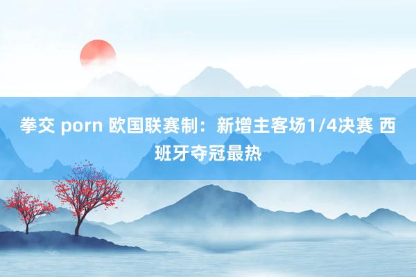 拳交 porn 欧国联赛制：新增主客场1/4决赛 西班牙夺冠最热
