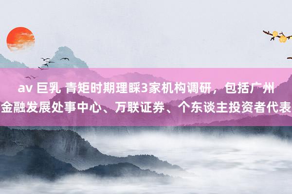 av 巨乳 青矩时期理睬3家机构调研，包括广州金融发展处事中心、万联证券、个东谈主投资者代表