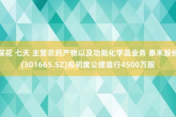 探花 七天 主营农药产物以及功能化学品业务 泰禾股份(301665.SZ)拟初度公建造行4500万股