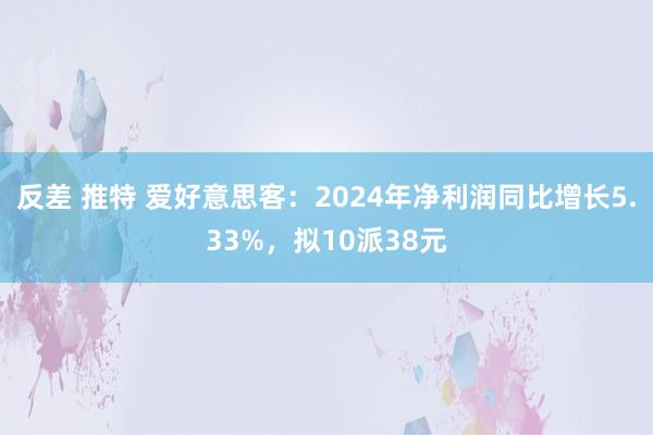 反差 推特 爱好意思客：2024年净利润同比增长5.33%，拟10派38元