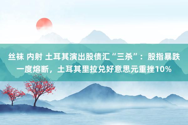 丝袜 内射 土耳其演出股债汇“三杀”：股指暴跌一度熔断，土耳其里拉兑好意思元重挫10%