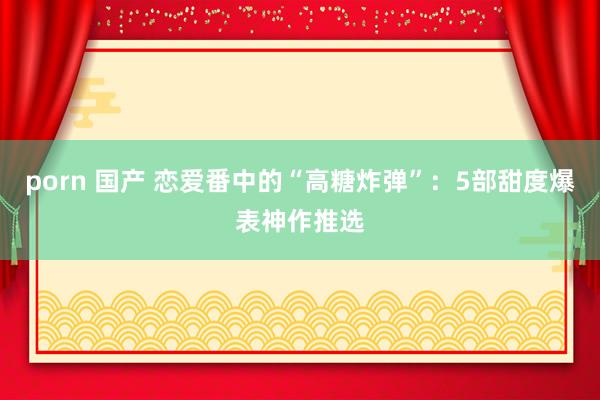 porn 国产 恋爱番中的“高糖炸弹”：5部甜度爆表神作推选