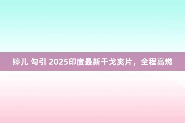 婷儿 勾引 2025印度最新干戈爽片，全程高燃