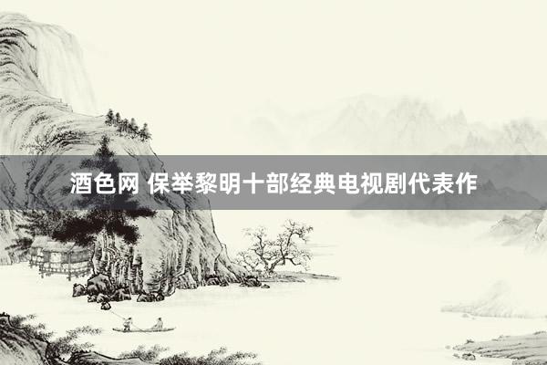 酒色网 保举黎明十部经典电视剧代表作