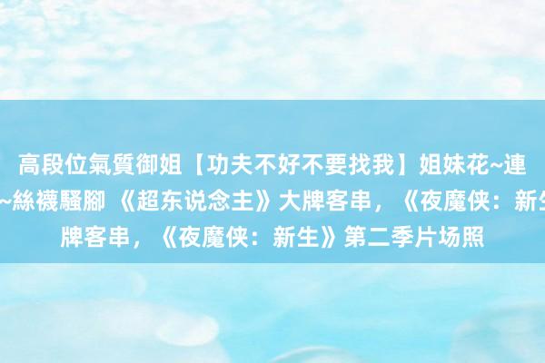 高段位氣質御姐【功夫不好不要找我】姐妹花~連體絲襪~大奶晃動~絲襪騷腳 《超东说念主》大牌客串，《夜魔侠：新生》第二季片场照
