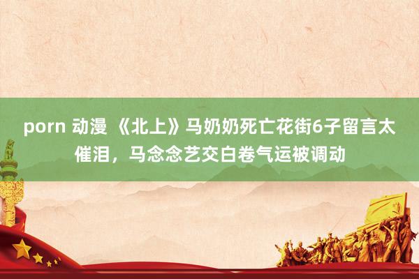 porn 动漫 《北上》马奶奶死亡花街6子留言太催泪，马念念艺交白卷气运被调动