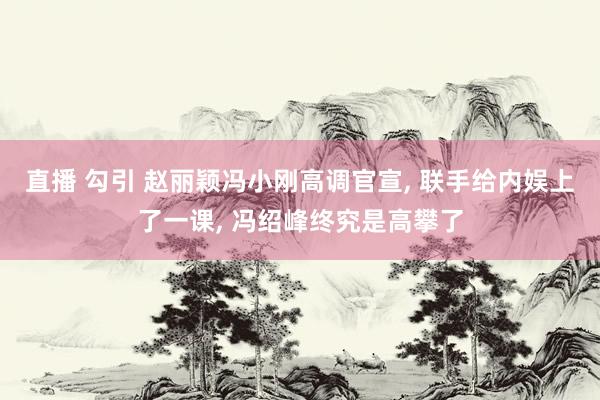 直播 勾引 赵丽颖冯小刚高调官宣， 联手给内娱上了一课， 冯绍峰终究是高攀了