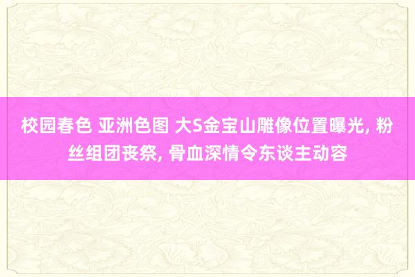 校园春色 亚洲色图 大S金宝山雕像位置曝光， 粉丝组团丧祭， 骨血深情令东谈主动容