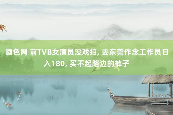 酒色网 前TVB女演员没戏拍， 去东莞作念工作员日入180， 买不起路边的裤子