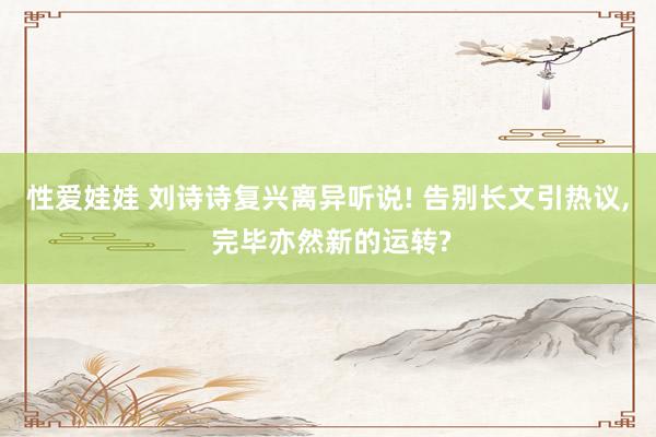 性爱娃娃 刘诗诗复兴离异听说! 告别长文引热议， 完毕亦然新的运转?