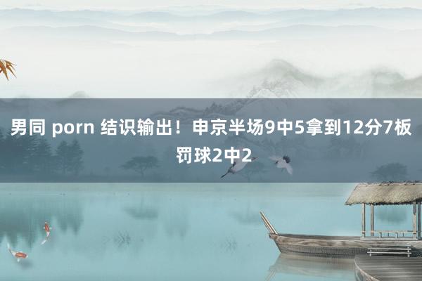 男同 porn 结识输出！申京半场9中5拿到12分7板 罚球2中2