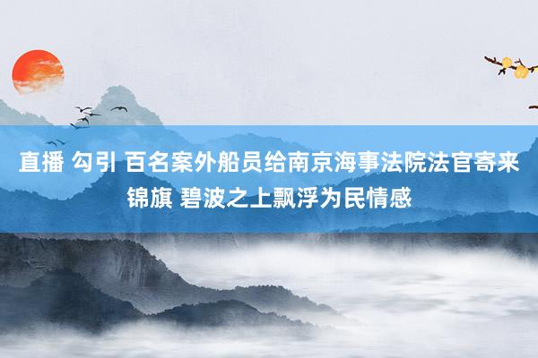 直播 勾引 百名案外船员给南京海事法院法官寄来锦旗 碧波之上飘浮为民情感