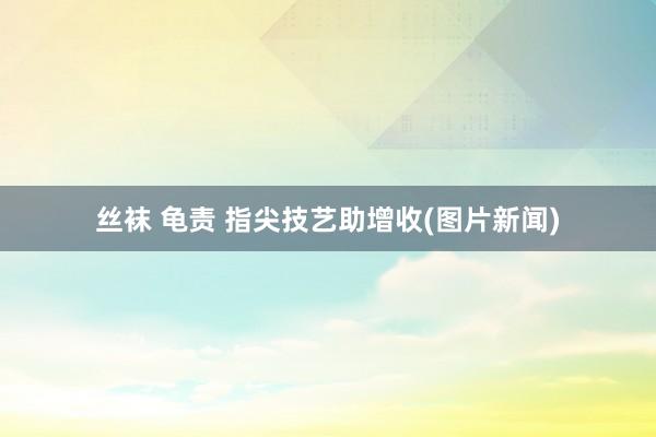丝袜 龟责 指尖技艺助增收(图片新闻)