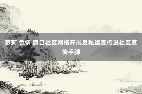 萝莉 色情 唐口社区网格开展反私运宣传进社区宣传手脚