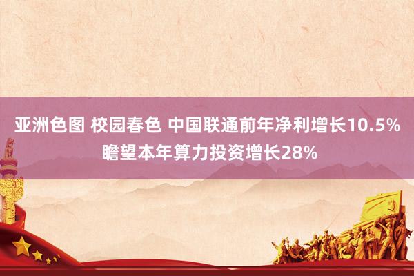 亚洲色图 校园春色 中国联通前年净利增长10.5% 瞻望本年算力投资增长28%