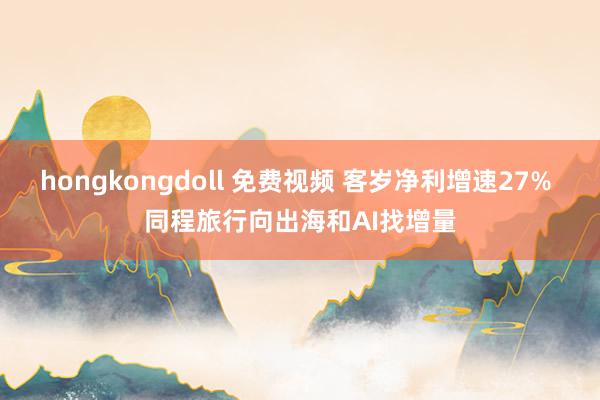 hongkongdoll 免费视频 客岁净利增速27% 同程旅行向出海和AI找增量