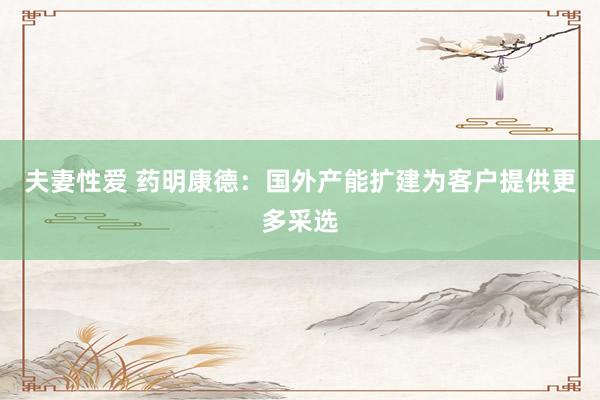 夫妻性爱 药明康德：国外产能扩建为客户提供更多采选