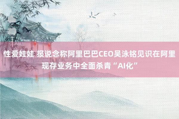 性爱娃娃 报说念称阿里巴巴CEO吴泳铭见识在阿里现存业务中全面杀青“AI化”